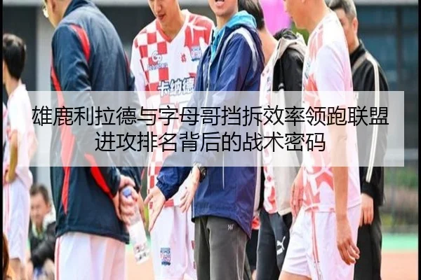 雄鹿利拉德与字母哥挡拆效率领跑联盟进攻排名背后的战术密码